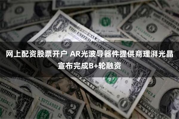 网上配资股票开户 AR光波导器件提供商理湃光晶宣布完成B+轮融资