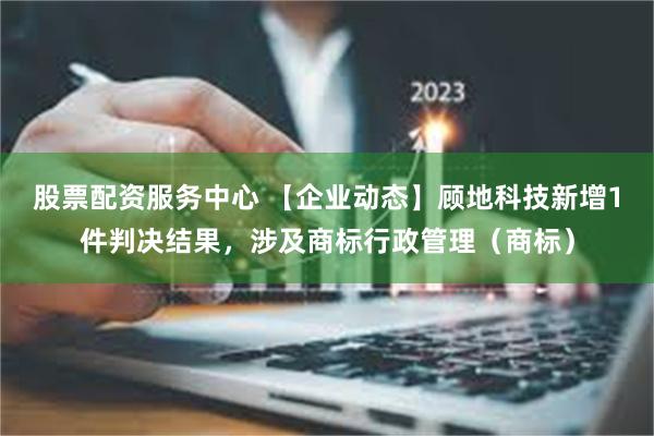 股票配资服务中心 【企业动态】顾地科技新增1件判决结果，涉及商标行政管理（商标）