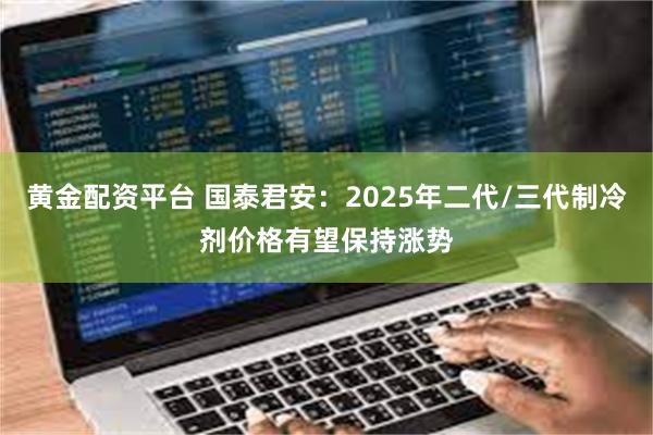 黄金配资平台 国泰君安：2025年二代/三代制冷剂价格有望保持涨势