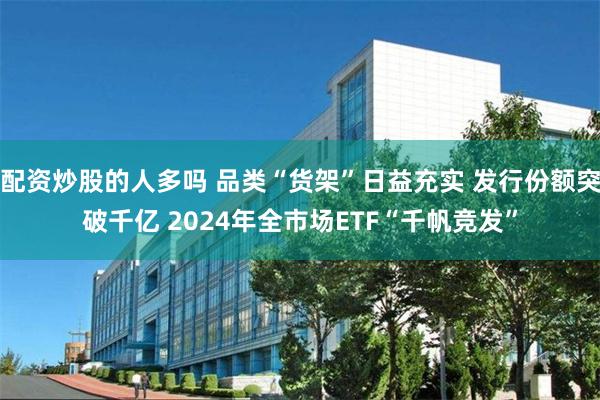 配资炒股的人多吗 品类“货架”日益充实 发行份额突破千亿 2024年全市场ETF“千帆竞发”