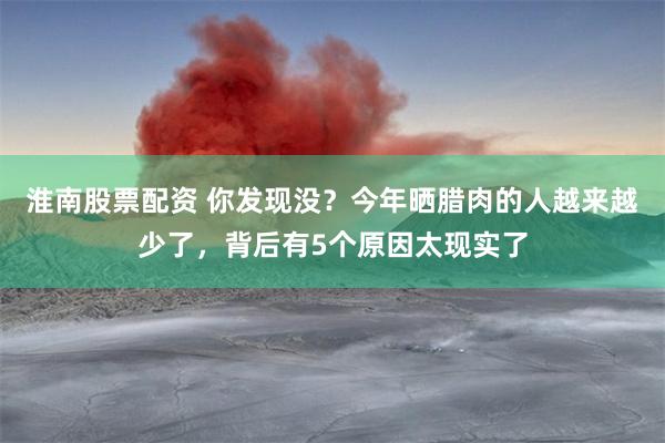 淮南股票配资 你发现没？今年晒腊肉的人越来越少了，背后有5个原因太现实了