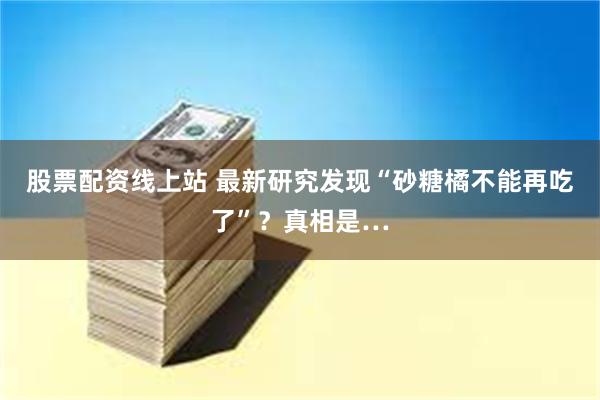 股票配资线上站 最新研究发现“砂糖橘不能再吃了”？真相是…