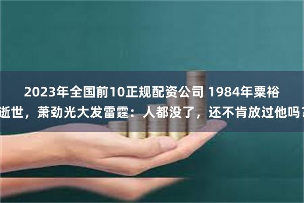 2023年全国前10正规配资公司 1984年粟裕逝世，萧劲光大发雷霆：人都没了，还不肯放过他吗？