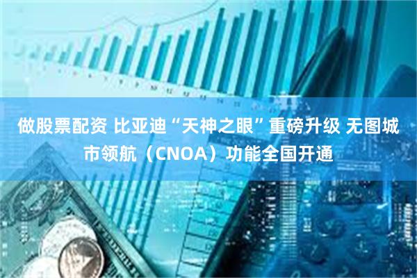 做股票配资 比亚迪“天神之眼”重磅升级 无图城市领航（CNOA）功能全国开通