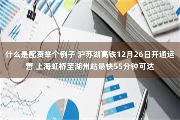 什么是配资举个例子 沪苏湖高铁12月26日开通运营 上海虹桥至湖州站最快55分钟可达