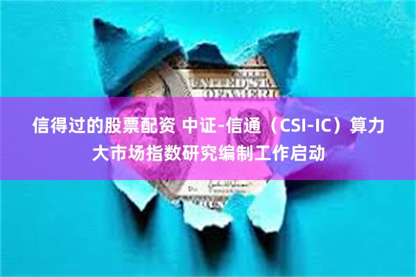 信得过的股票配资 中证-信通（CSI-IC）算力大市场指数研究编制工作启动