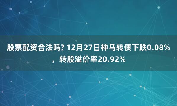 股票配资合法吗? 12月27日神马转债下跌0.08%，转股溢价率20.92%