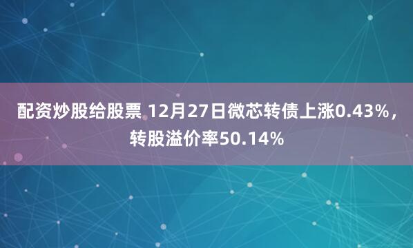 配资炒股给股票 12月27日微芯转债上涨0.43%，转股溢价率50.14%