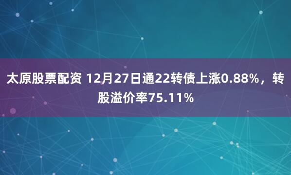 太原股票配资 12月27日通22转债上涨0.88%，转股溢价率75.11%