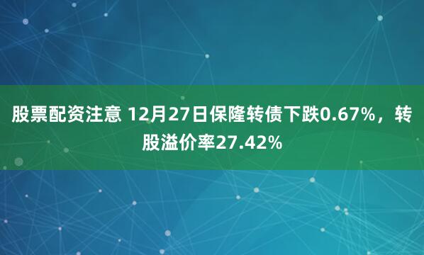 股票配资注意 12月27日保隆转债下跌0.67%，转股溢价率27.42%