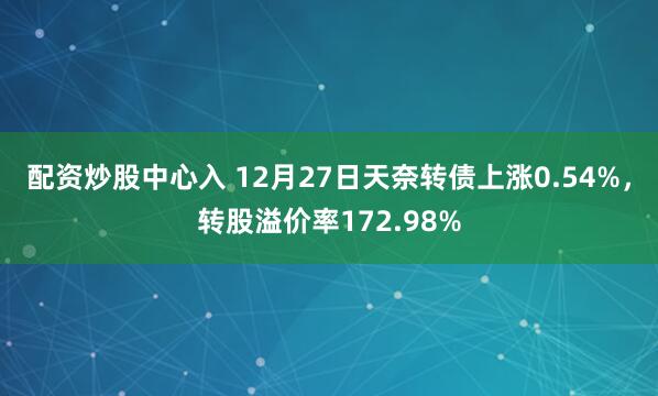 配资炒股中心入 12月27日天奈转债上涨0.54%，转股溢价率172.98%