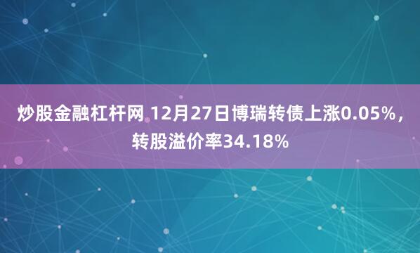 炒股金融杠杆网 12月27日博瑞转债上涨0.05%，转股溢价率34.18%