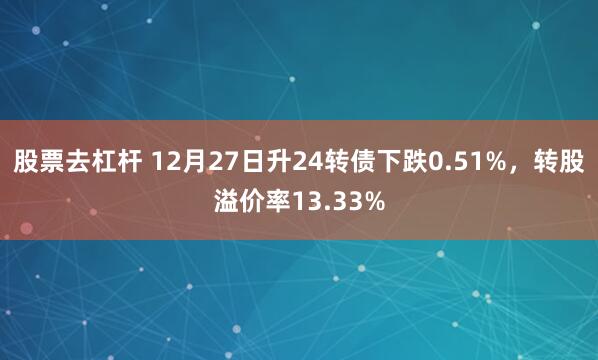 股票去杠杆 12月27日升24转债下跌0.51%，转股溢价率13.33%