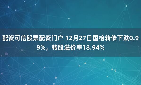 配资可信股票配资门户 12月27日国检转债下跌0.99%，转股溢价率18.94%