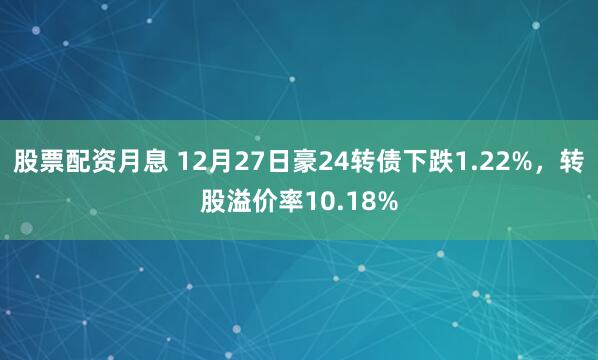 股票配资月息 12月27日豪24转债下跌1.22%，转股溢价率10.18%