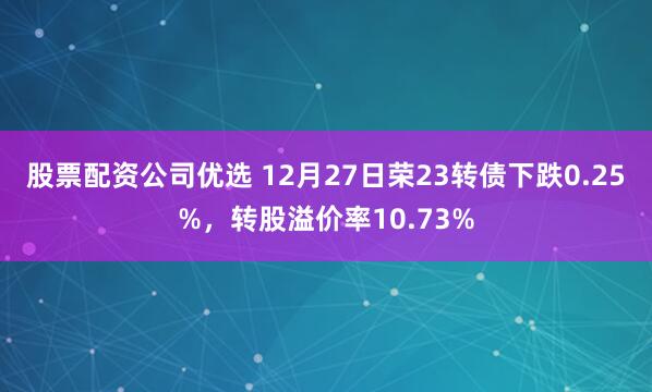 股票配资公司优选 12月27日荣23转债下跌0.25%，转股溢价率10.73%