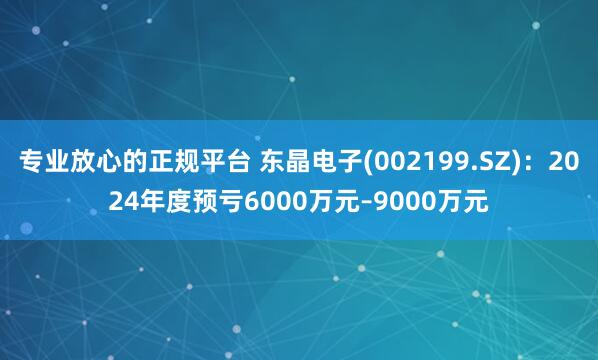 专业放心的正规平台 东晶电子(002199.SZ)：2024年度预亏6000万元–9000万元