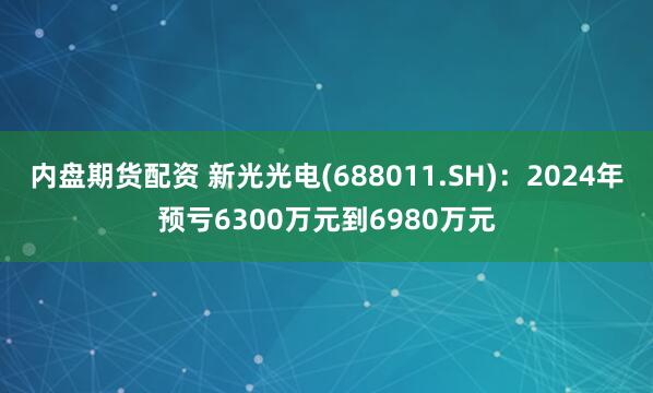 内盘期货配资 新光光电(688011.SH)：2024年预亏6300万元到6980万元