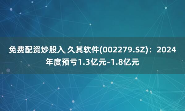 免费配资炒股入 久其软件(002279.SZ)：2024年度预亏1.3亿元–1.8亿元