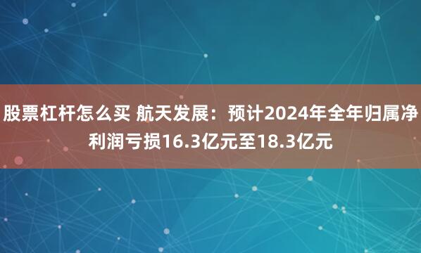 股票杠杆怎么买 航天发展：预计2024年全年归属净利润亏损16.3亿元至18.3亿元