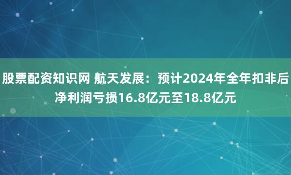 股票配资知识网 航天发展：预计2024年全年扣非后净利润亏损16.8亿元至18.8亿元