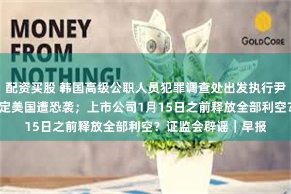 配资买股 韩国高级公职人员犯罪调查处出发执行尹锡悦逮捕令；FBI确定美国遭恐袭；上市公司1月15日之前释放全部利空？证监会辟谣｜早报