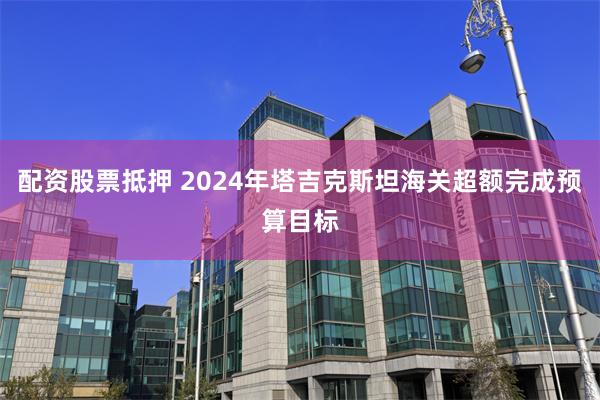 配资股票抵押 2024年塔吉克斯坦海关超额完成预算目标