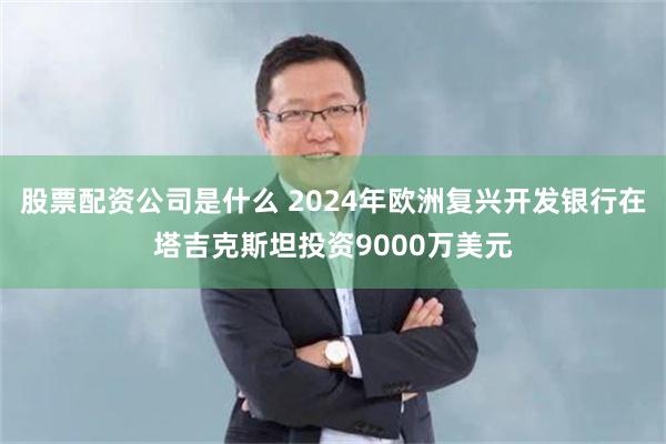 股票配资公司是什么 2024年欧洲复兴开发银行在塔吉克斯坦投资9000万美元