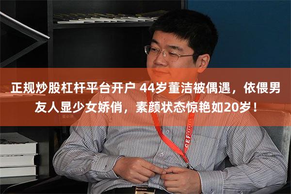 正规炒股杠杆平台开户 44岁董洁被偶遇，依偎男友人显少女娇俏，素颜状态惊艳如20岁！