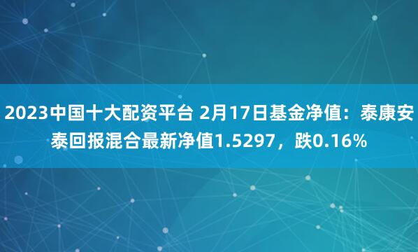 2023中国十大配资平台 2月17日基金净值：泰康安泰回报混合最新净值1.5297，跌0.16%