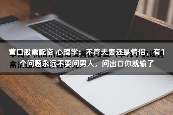 营口股票配资 心理学：不管夫妻还是情侣，有1个问题永远不要问男人，问出口你就输了