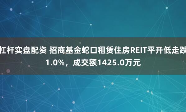 杠杆实盘配资 招商基金蛇口租赁住房REIT平开低走跌1.0%，成交额1425.0万元