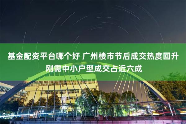 基金配资平台哪个好 广州楼市节后成交热度回升 刚需中小户型成交占近六成