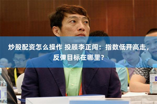 炒股配资怎么操作 投顾李正闯：指数低开高走，反弹目标在哪里？