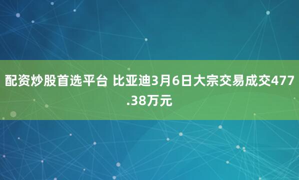 配资炒股首选平台 比亚迪3月6日大宗交易成交477.38万元