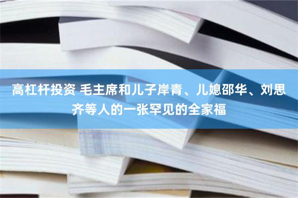 高杠杆投资 毛主席和儿子岸青、儿媳邵华、刘思齐等人的一张罕见的全家福