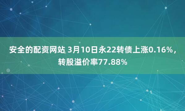 安全的配资网站 3月10日永22转债上涨0.16%，转股溢价率77.88%