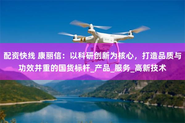 配资快线 康丽信:以科研创新为核心,打造品质与功效并重的国货标杆_产品_服务_高新技术
