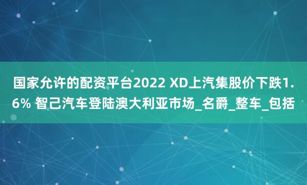 国家允许的配资平台2022 XD上汽集股价下跌1.6% 智己汽车登陆澳大利亚市场_名爵_整车_包括